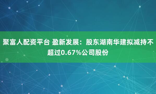 聚富人配资平台 盈新发展：股东湖南华建拟减持不超过0.67%公司股份