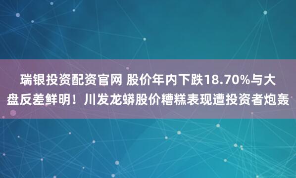 瑞银投资配资官网 股价年内下跌18.70%与大盘反差鲜明！川发龙蟒股价糟糕表现遭投资者炮轰