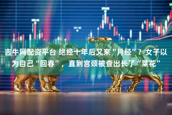 吉牛网配资平台 绝经十年后又来“月经”？女子以为自己“回春”，直到宫颈被查出长了“菜花”