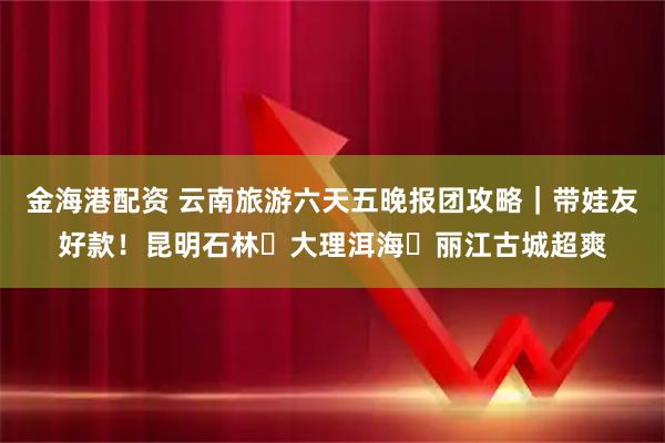 金海港配资 云南旅游六天五晚报团攻略｜带娃友好款！昆明石林・大理洱海・丽江古城超爽