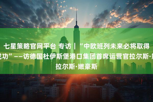七星策略官网平台 专访｜“中欧班列未来必将取得更大成功”——访德国杜伊斯堡港口集团首席运营官拉尔斯·嫩豪斯