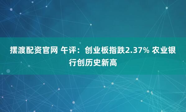 摆渡配资官网 午评：创业板指跌2.37% 农业银行创历史新高