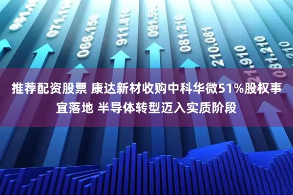推荐配资股票 康达新材收购中科华微51%股权事宜落地 半导体转型迈入实质阶段