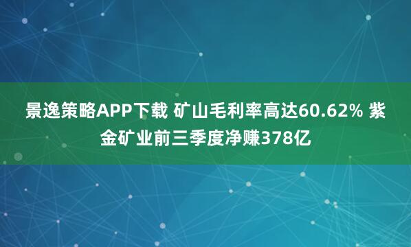 景逸策略APP下载 矿山毛利率高达60.62% 紫金矿业前三季度净赚378亿