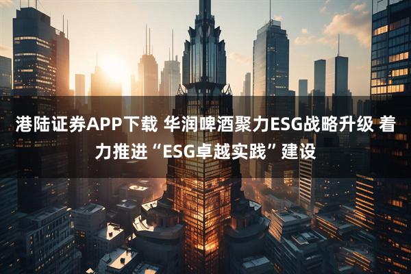 港陆证券APP下载 华润啤酒聚力ESG战略升级 着力推进“ESG卓越实践”建设