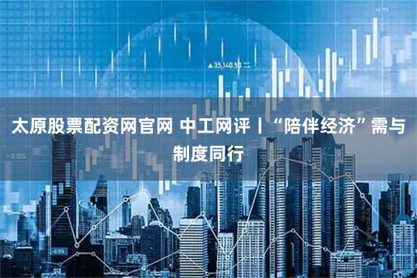 太原股票配资网官网 中工网评丨“陪伴经济”需与制度同行