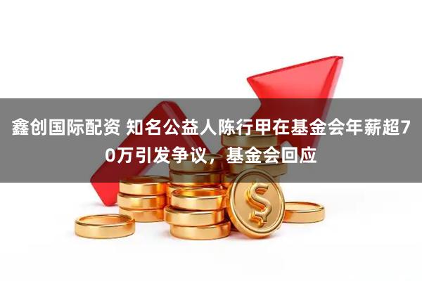 鑫创国际配资 知名公益人陈行甲在基金会年薪超70万引发争议，基金会回应