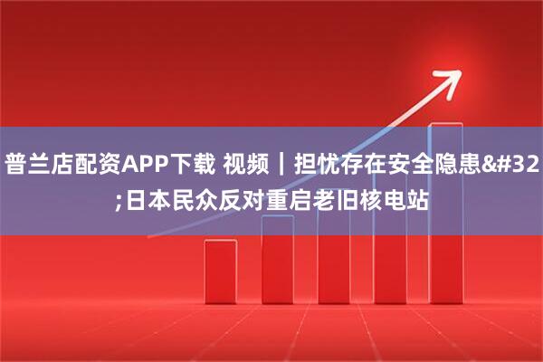 普兰店配资APP下载 视频|担忧存在安全隐患 日本民众反对重启老旧核电站