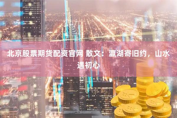 北京股票期货配资官网 散文：瀛湖寄旧约，山水遇初心