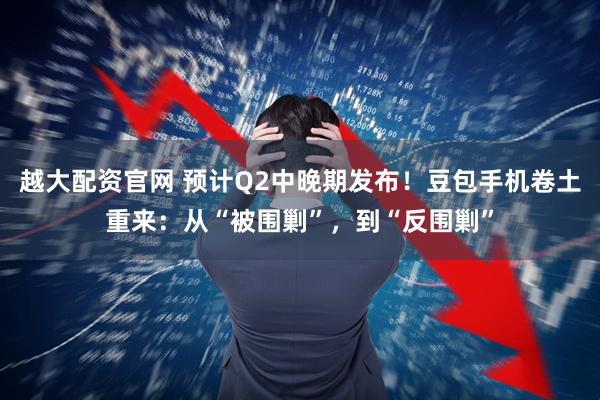 越大配资官网 预计Q2中晚期发布！豆包手机卷土重来：从“被围剿”，到“反围剿”