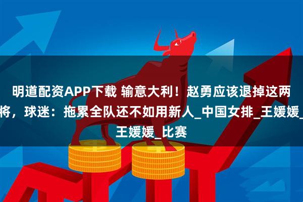 明道配资APP下载 输意大利！赵勇应该退掉这两名老将，球迷：拖累全队还不如用新人_中国女排_王媛媛_比赛