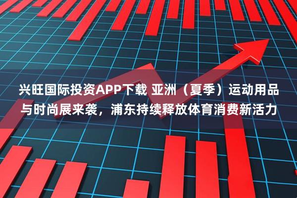 兴旺国际投资APP下载 亚洲（夏季）运动用品与时尚展来袭，浦东持续释放体育消费新活力