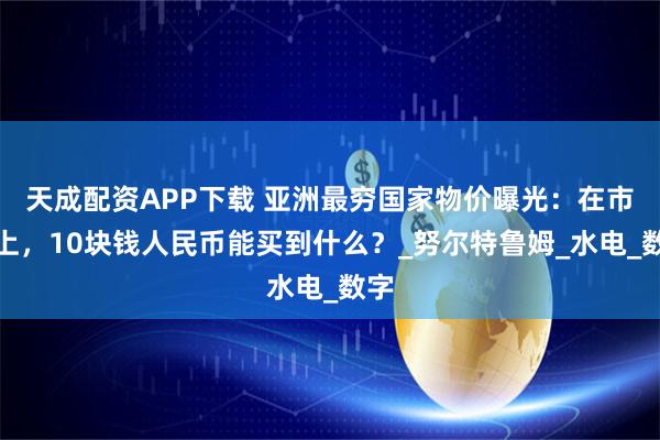 天成配资APP下载 亚洲最穷国家物价曝光：在市集上，10块钱人民币能买到什么？_努尔特鲁姆_水电_数字