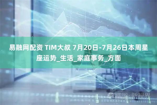 易融网配资 TIM大叔 7月20日-7月26日本周星座运势_生活_家庭事务_方面