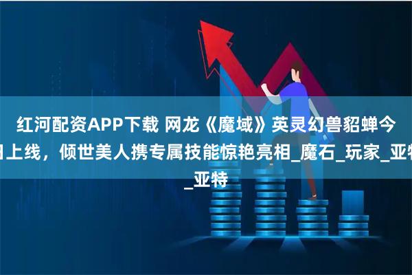红河配资APP下载 网龙《魔域》英灵幻兽貂蝉今日上线，倾世美人携专属技能惊艳亮相_魔石_玩家_亚特
