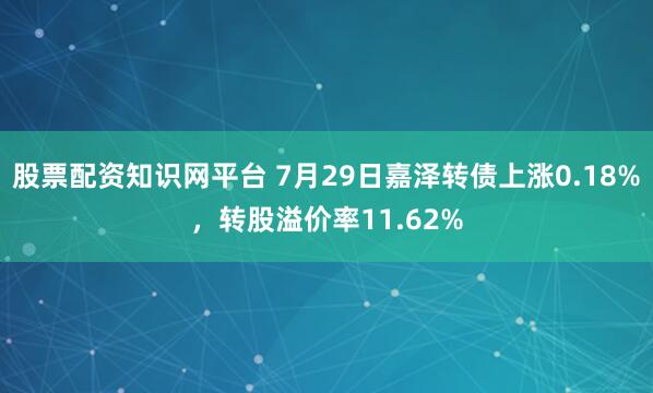股票配资知识网平台 7月29日嘉泽转债上涨0.18%，转股溢价率11.62%