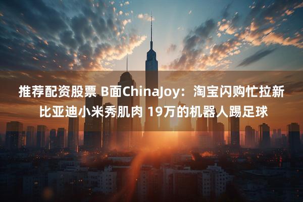 推荐配资股票 B面ChinaJoy：淘宝闪购忙拉新 比亚迪小米秀肌肉 19万的机器人踢足球
