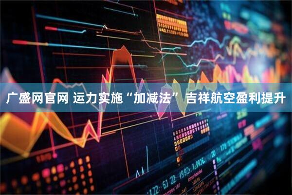 广盛网官网 运力实施“加减法” 吉祥航空盈利提升