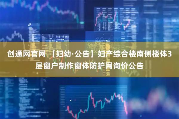 创通网官网 【妇幼·公告】妇产综合楼南侧楼体3层窗户制作窗体防护网询价公告
