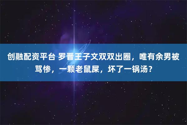 创融配资平台 罗晋王子文双双出圈，唯有余男被骂惨，一颗老鼠屎，坏了一锅汤？