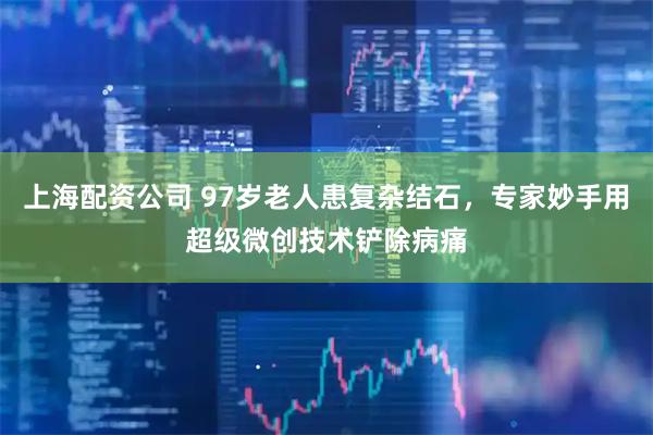 上海配资公司 97岁老人患复杂结石，专家妙手用超级微创技术铲除病痛