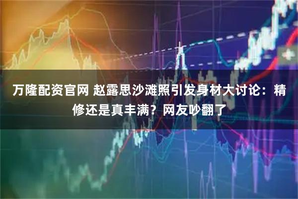 万隆配资官网 赵露思沙滩照引发身材大讨论：精修还是真丰满？网友吵翻了