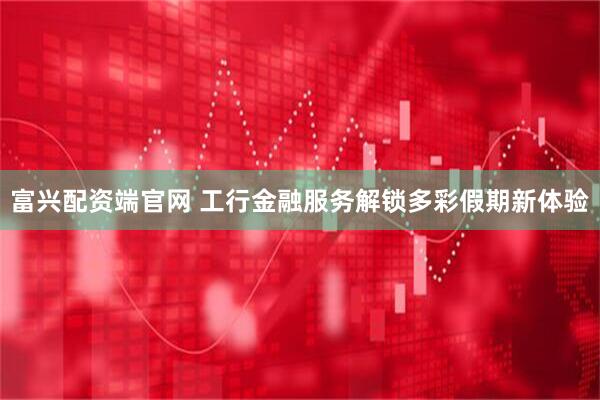 富兴配资端官网 工行金融服务解锁多彩假期新体验